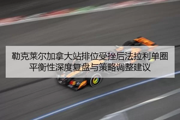 勒克莱尔加拿大站排位受挫后法拉利单圈平衡性深度复盘与策略调整建议