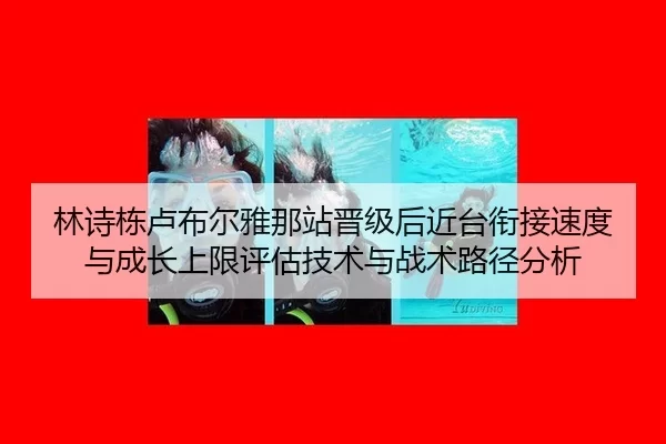 林诗栋卢布尔雅那站晋级后近台衔接速度与成长上限评估技术与战术路径分析