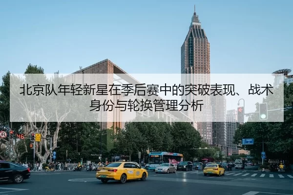 北京队年轻新星在季后赛中的突破表现、战术身份与轮换管理分析